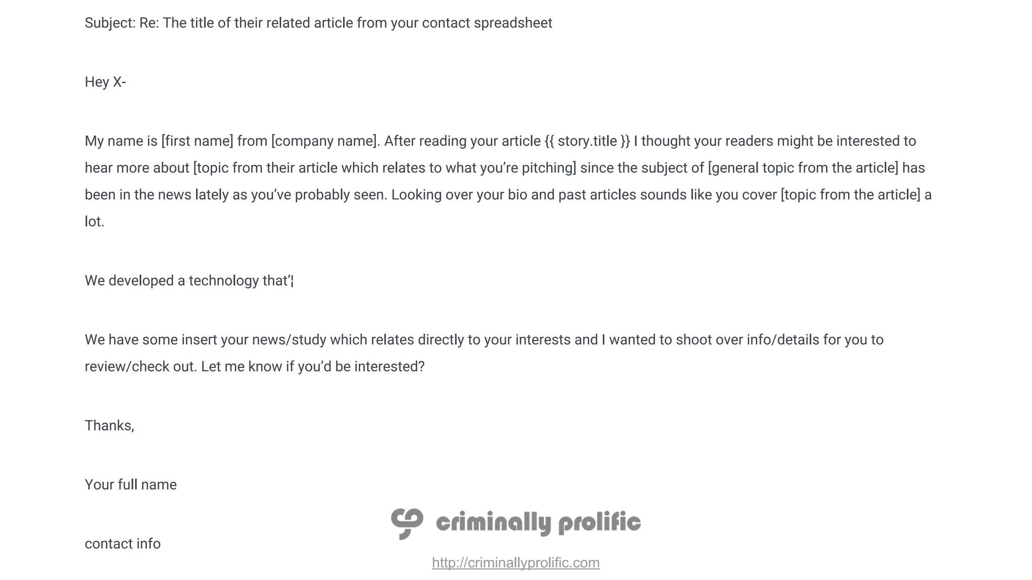http://criminallyprolific.com
Subject: Re: The title of their related article from your contact spreadsheet
Hey X-
My name is [first name] from [company name]. After reading your article {{ story.title }} I thought your readers might be interested to
hear more about [topic from their article which relates to what you’re pitching] since the subject of [general topic from the article] has
been in the news lately as you’ve probably seen. Looking over your bio and past articles sounds like you cover [topic from the article] a
lot.
We developed a technology that’¦
We have some insert your news/study which relates directly to your interests and I wanted to shoot over info/details for you to
review/check out. Let me know if you’d be interested?
Thanks,
Your full name
contact info
 