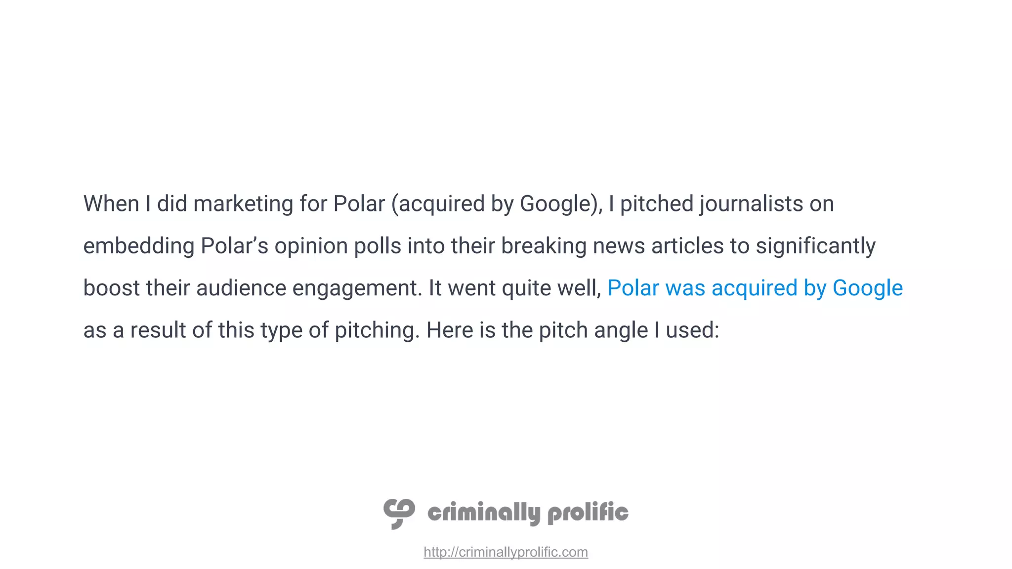 http://criminallyprolific.com
When I did marketing for Polar (acquired by Google), I pitched journalists on
embedding Polar’s opinion polls into their breaking news articles to significantly
boost their audience engagement. It went quite well, Polar was acquired by Google
as a result of this type of pitching. Here is the pitch angle I used:
 