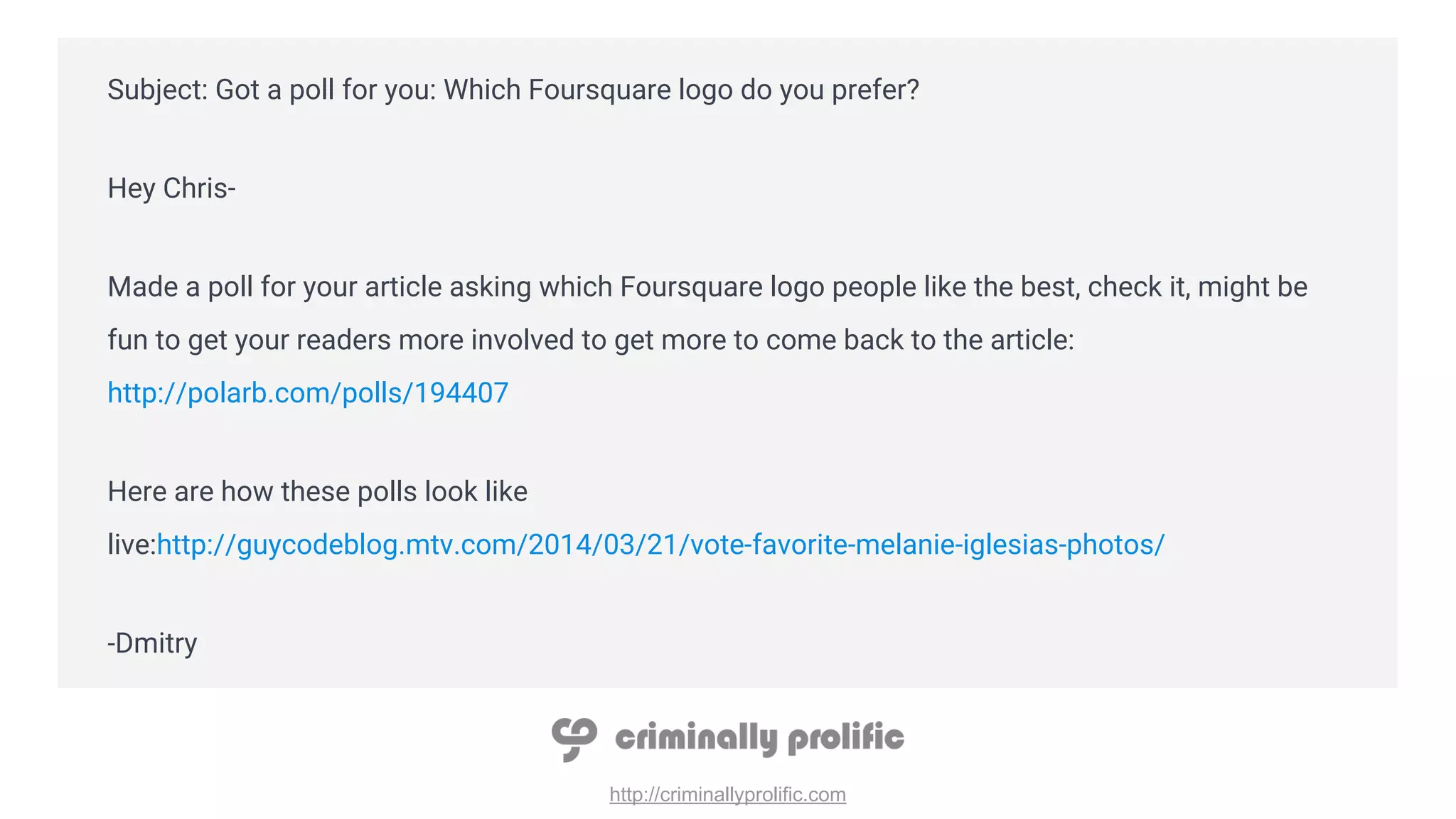 http://criminallyprolific.com
Subject: Got a poll for you: Which Foursquare logo do you prefer?
Hey Chris-
Made a poll for your article asking which Foursquare logo people like the best, check it, might be
fun to get your readers more involved to get more to come back to the article:
http://polarb.com/polls/194407
Here are how these polls look like
live:http://guycodeblog.mtv.com/2014/03/21/vote-favorite-melanie-iglesias-photos/
-Dmitry
 
