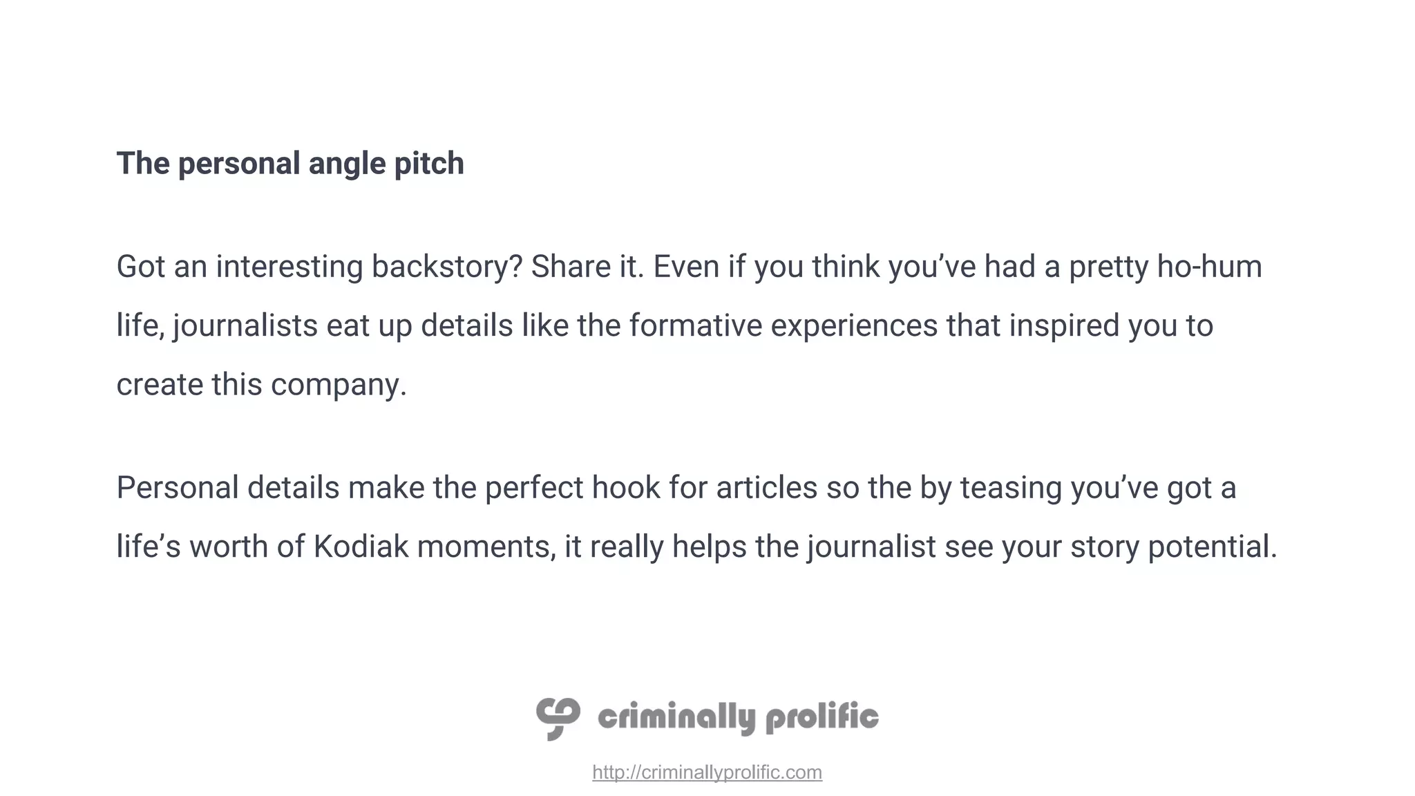http://criminallyprolific.com
The personal angle pitch
Got an interesting backstory? Share it. Even if you think you’ve had a pretty ho-hum
life, journalists eat up details like the formative experiences that inspired you to
create this company.
Personal details make the perfect hook for articles so the by teasing you’ve got a
life’s worth of Kodiak moments, it really helps the journalist see your story potential.
 