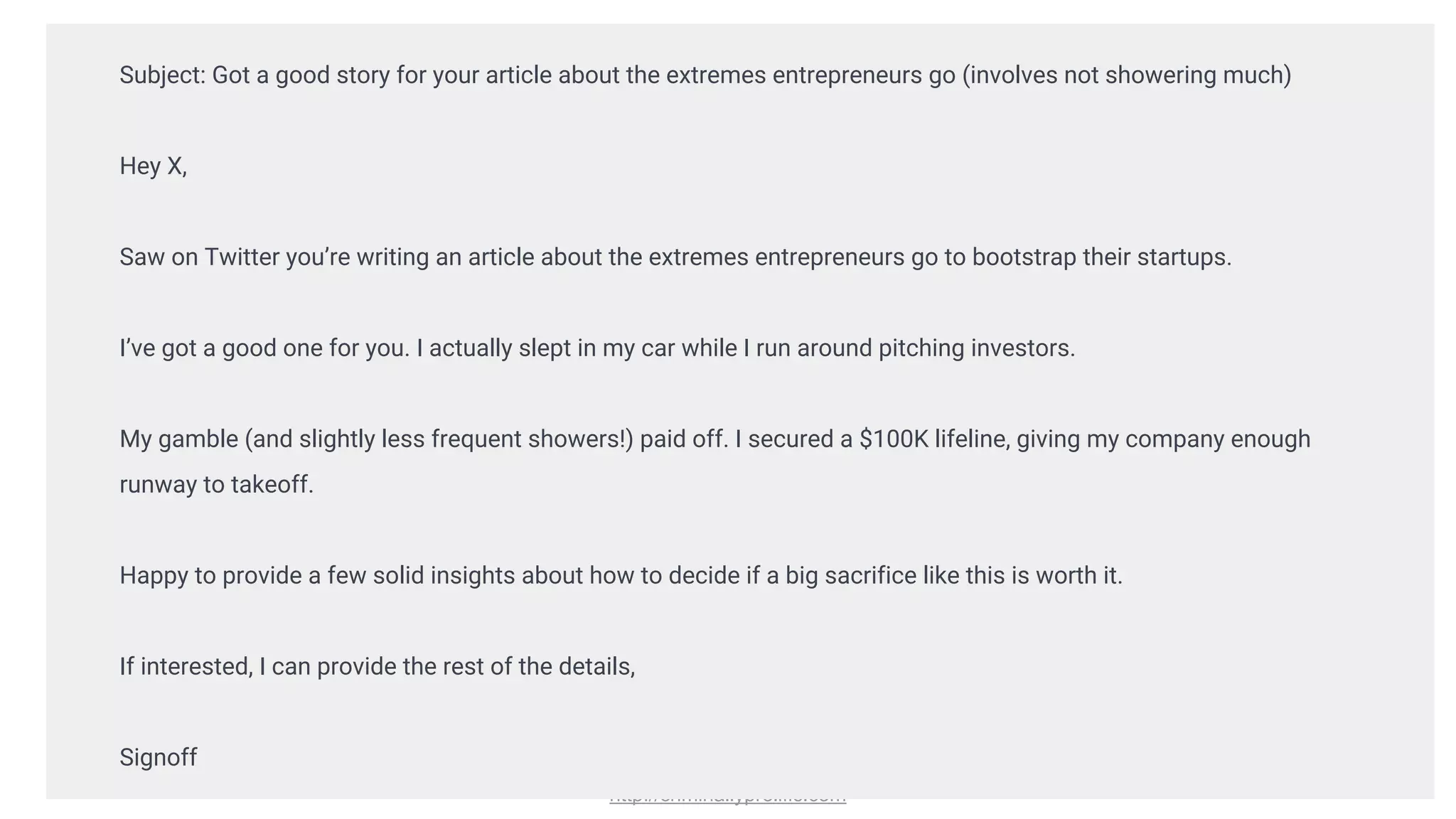 http://criminallyprolific.com
Subject: Got a good story for your article about the extremes entrepreneurs go (involves not showering much)
Hey X,
Saw on Twitter you’re writing an article about the extremes entrepreneurs go to bootstrap their startups.
I’ve got a good one for you. I actually slept in my car while I run around pitching investors.
My gamble (and slightly less frequent showers!) paid off. I secured a $100K lifeline, giving my company enough
runway to takeoff.
Happy to provide a few solid insights about how to decide if a big sacrifice like this is worth it.
If interested, I can provide the rest of the details,
Signoff
 