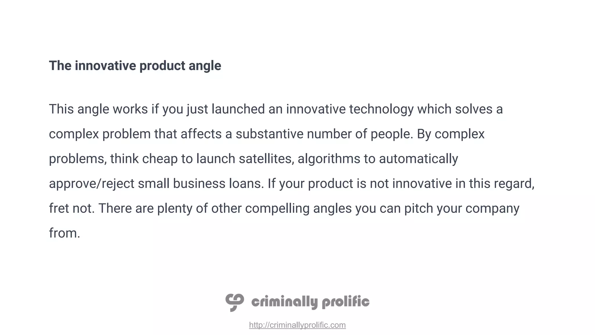 http://criminallyprolific.com
The innovative product angle
This angle works if you just launched an innovative technology which solves a
complex problem that affects a substantive number of people. By complex
problems, think cheap to launch satellites, algorithms to automatically
approve/reject small business loans. If your product is not innovative in this regard,
fret not. There are plenty of other compelling angles you can pitch your company
from.
 