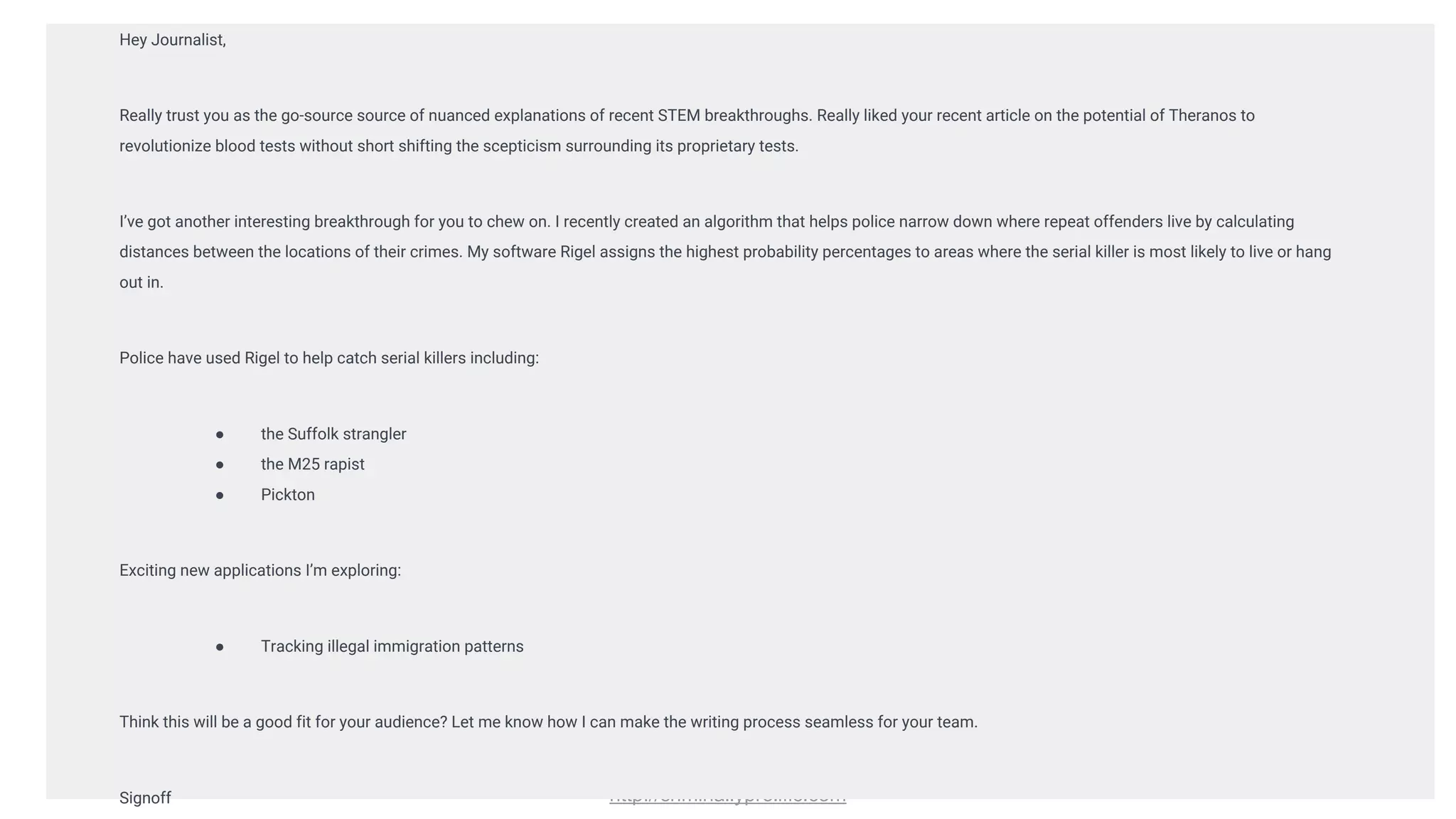 http://criminallyprolific.com
Hey Journalist,
Really trust you as the go-source source of nuanced explanations of recent STEM breakthroughs. Really liked your recent article on the potential of Theranos to
revolutionize blood tests without short shifting the scepticism surrounding its proprietary tests.
I’ve got another interesting breakthrough for you to chew on. I recently created an algorithm that helps police narrow down where repeat offenders live by calculating
distances between the locations of their crimes. My software Rigel assigns the highest probability percentages to areas where the serial killer is most likely to live or hang
out in.
Police have used Rigel to help catch serial killers including:
● the Suffolk strangler
● the M25 rapist
● Pickton
Exciting new applications I’m exploring:
● Tracking illegal immigration patterns
Think this will be a good fit for your audience? Let me know how I can make the writing process seamless for your team.
Signoff
 