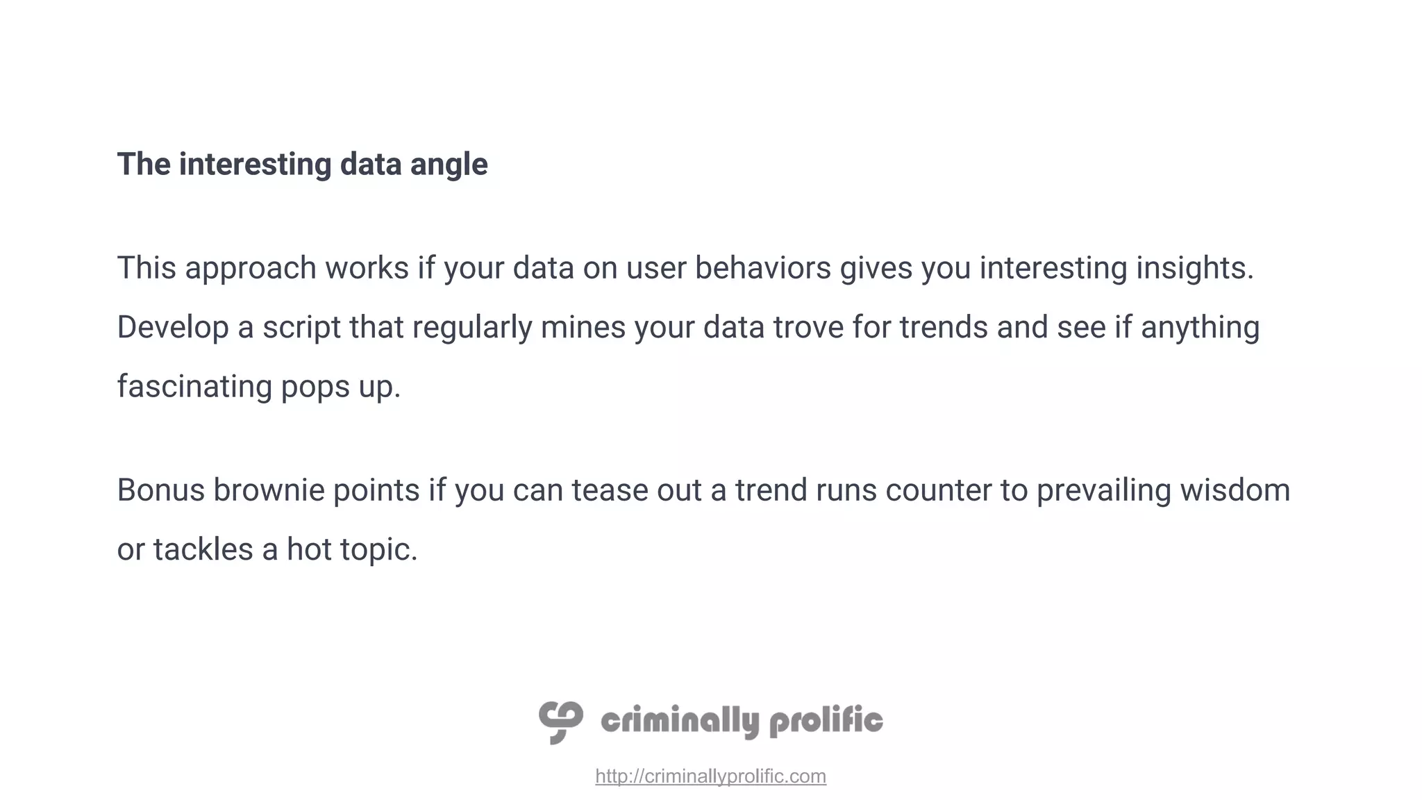 http://criminallyprolific.com
The interesting data angle
This approach works if your data on user behaviors gives you interesting insights.
Develop a script that regularly mines your data trove for trends and see if anything
fascinating pops up.
Bonus brownie points if you can tease out a trend runs counter to prevailing wisdom
or tackles a hot topic.
 