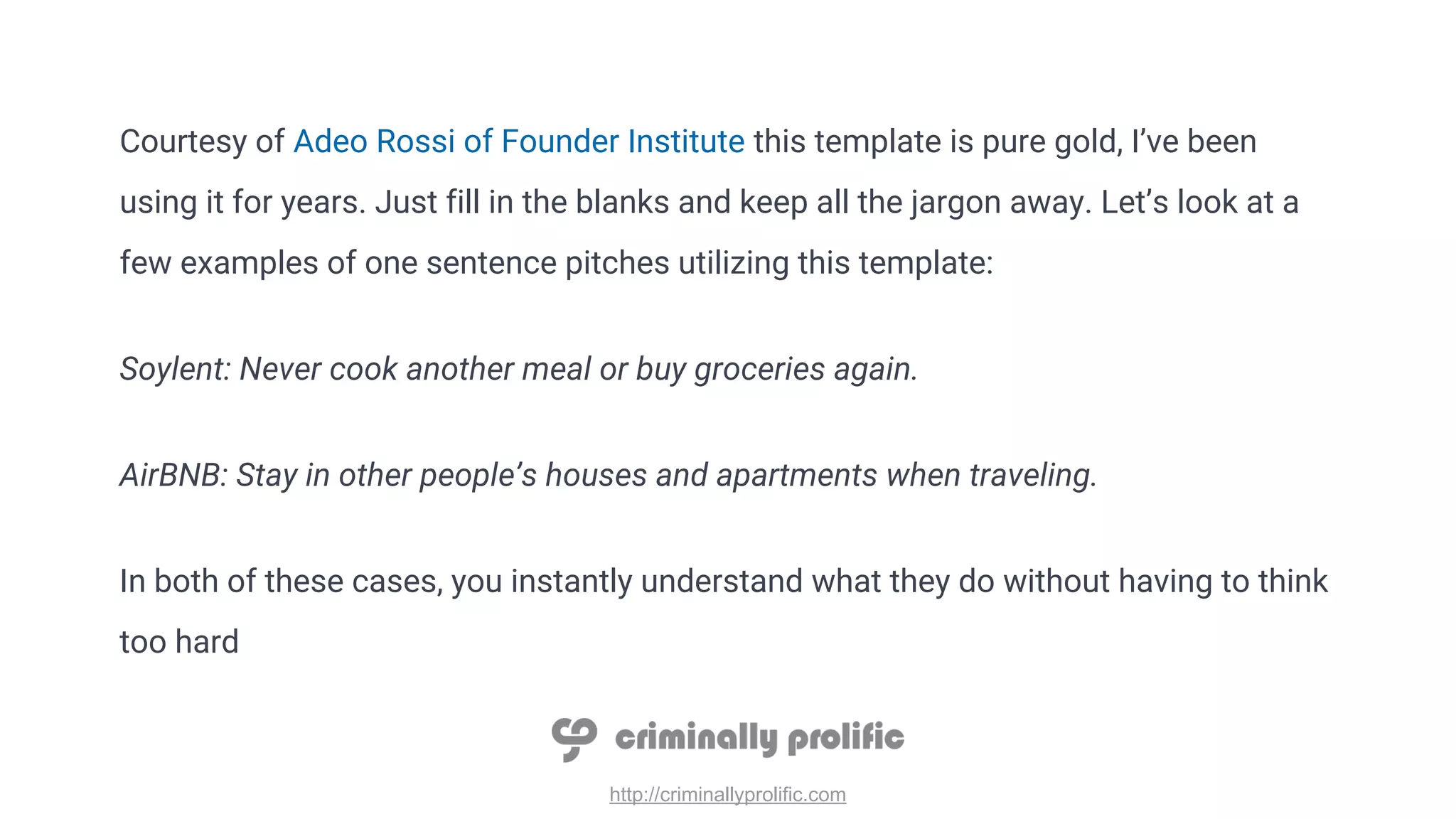 http://criminallyprolific.com
Courtesy of Adeo Rossi of Founder Institute this template is pure gold, I’ve been
using it for years. Just fill in the blanks and keep all the jargon away. Let’s look at a
few examples of one sentence pitches utilizing this template:
Soylent: Never cook another meal or buy groceries again.
AirBNB: Stay in other people’s houses and apartments when traveling.
In both of these cases, you instantly understand what they do without having to think
too hard
 