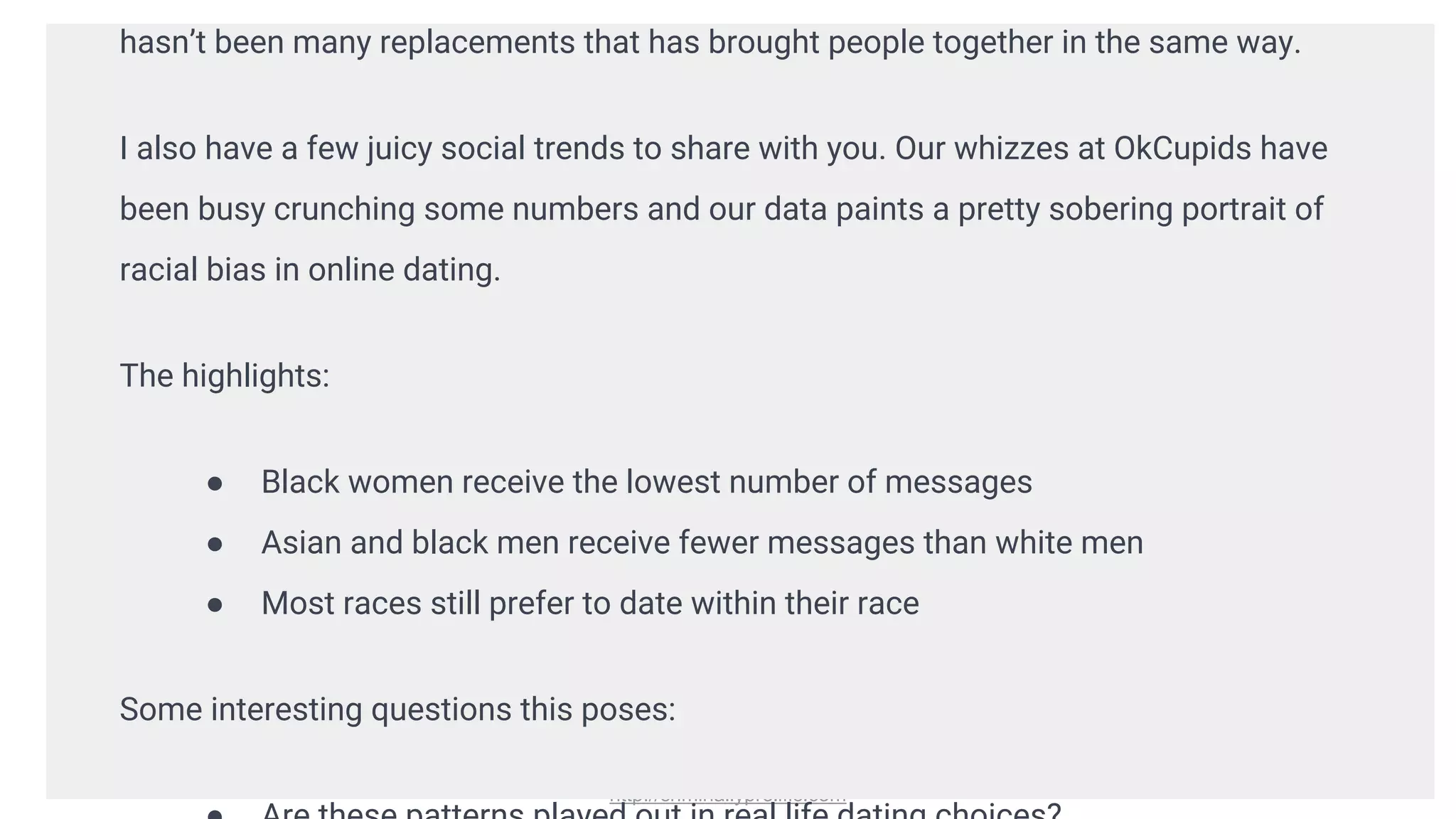 http://criminallyprolific.com
hasn’t been many replacements that has brought people together in the same way.
I also have a few juicy social trends to share with you. Our whizzes at OkCupids have
been busy crunching some numbers and our data paints a pretty sobering portrait of
racial bias in online dating.
The highlights:
● Black women receive the lowest number of messages
● Asian and black men receive fewer messages than white men
● Most races still prefer to date within their race
Some interesting questions this poses:
 
