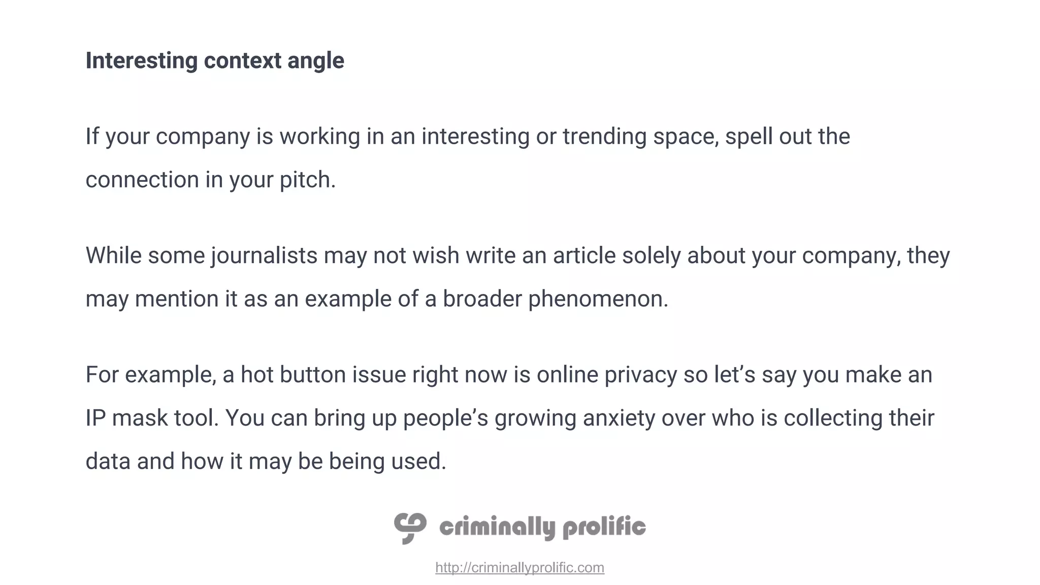 http://criminallyprolific.com
Interesting context angle
If your company is working in an interesting or trending space, spell out the
connection in your pitch.
While some journalists may not wish write an article solely about your company, they
may mention it as an example of a broader phenomenon.
For example, a hot button issue right now is online privacy so let’s say you make an
IP mask tool. You can bring up people’s growing anxiety over who is collecting their
data and how it may be being used.
 