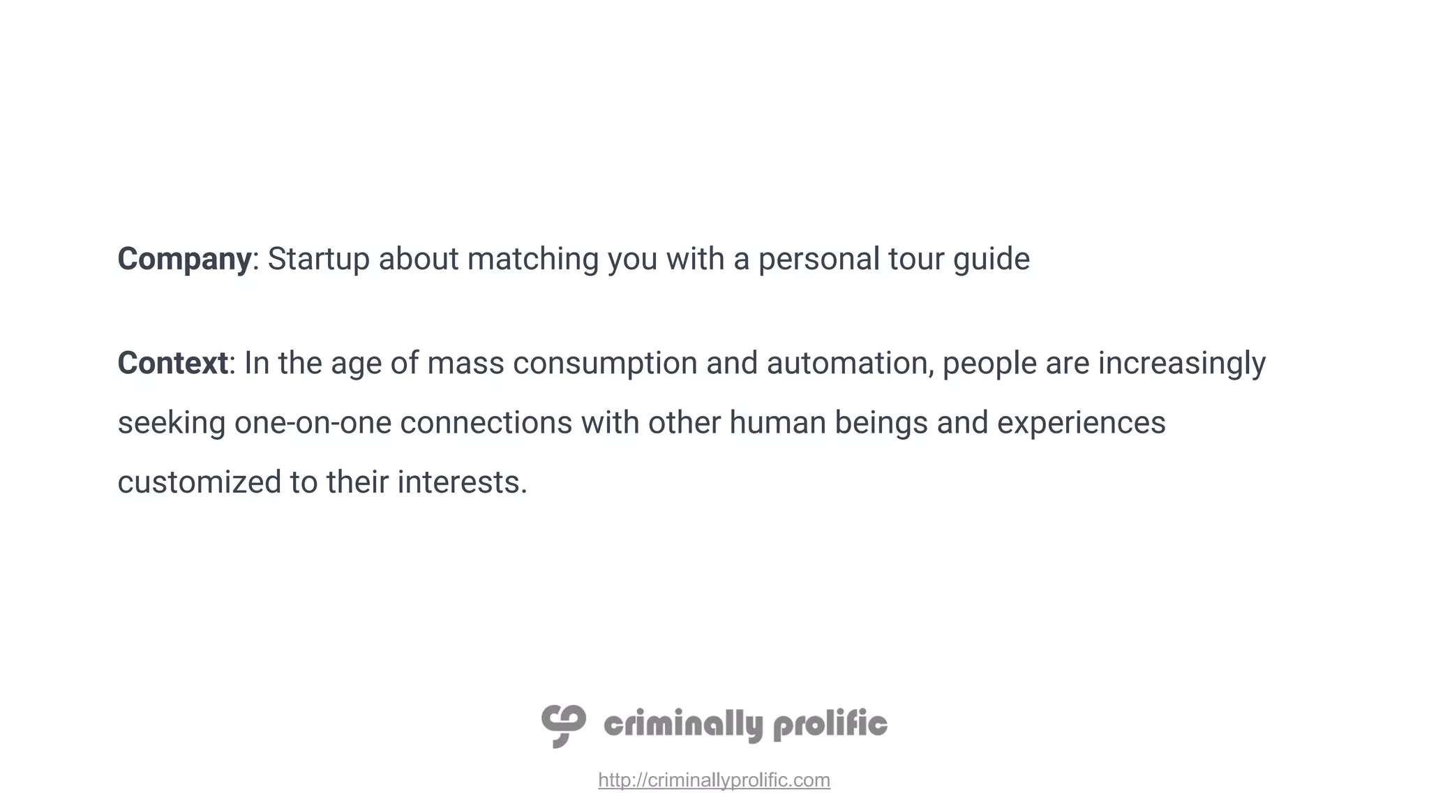 http://criminallyprolific.com
Company: Startup about matching you with a personal tour guide
Context: In the age of mass consumption and automation, people are increasingly
seeking one-on-one connections with other human beings and experiences
customized to their interests.
 