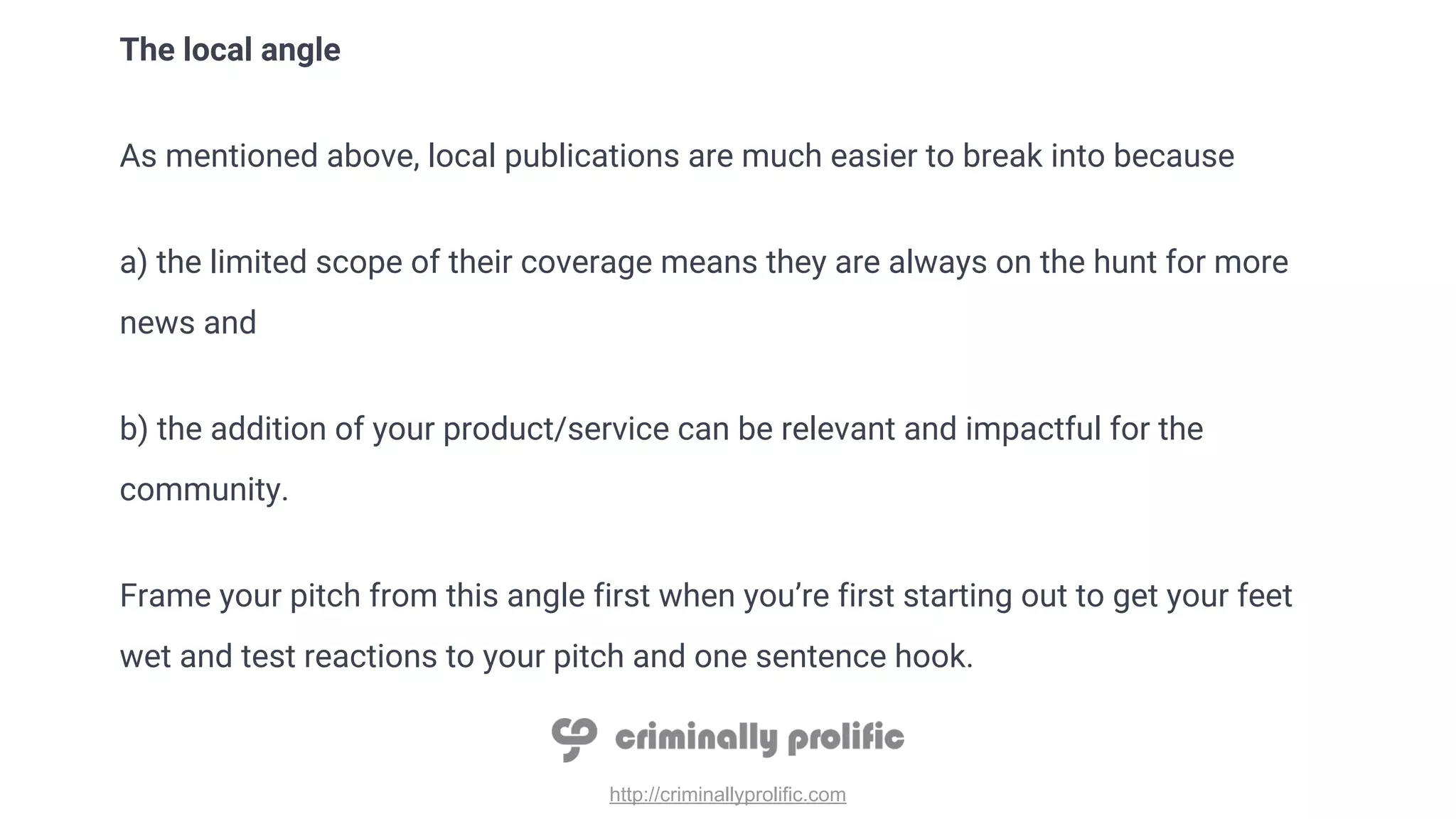 http://criminallyprolific.com
The local angle
As mentioned above, local publications are much easier to break into because
a) the limited scope of their coverage means they are always on the hunt for more
news and
b) the addition of your product/service can be relevant and impactful for the
community.
Frame your pitch from this angle first when you’re first starting out to get your feet
wet and test reactions to your pitch and one sentence hook.
 