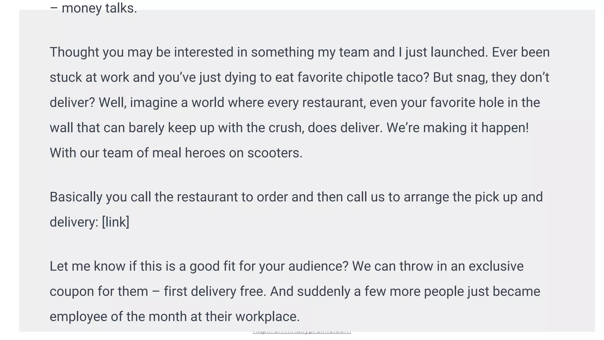 http://criminallyprolific.com
– money talks.
Thought you may be interested in something my team and I just launched. Ever been
stuck at work and you’ve just dying to eat favorite chipotle taco? But snag, they don’t
deliver? Well, imagine a world where every restaurant, even your favorite hole in the
wall that can barely keep up with the crush, does deliver. We’re making it happen!
With our team of meal heroes on scooters.
Basically you call the restaurant to order and then call us to arrange the pick up and
delivery: [link]
Let me know if this is a good fit for your audience? We can throw in an exclusive
coupon for them – first delivery free. And suddenly a few more people just became
employee of the month at their workplace.
 