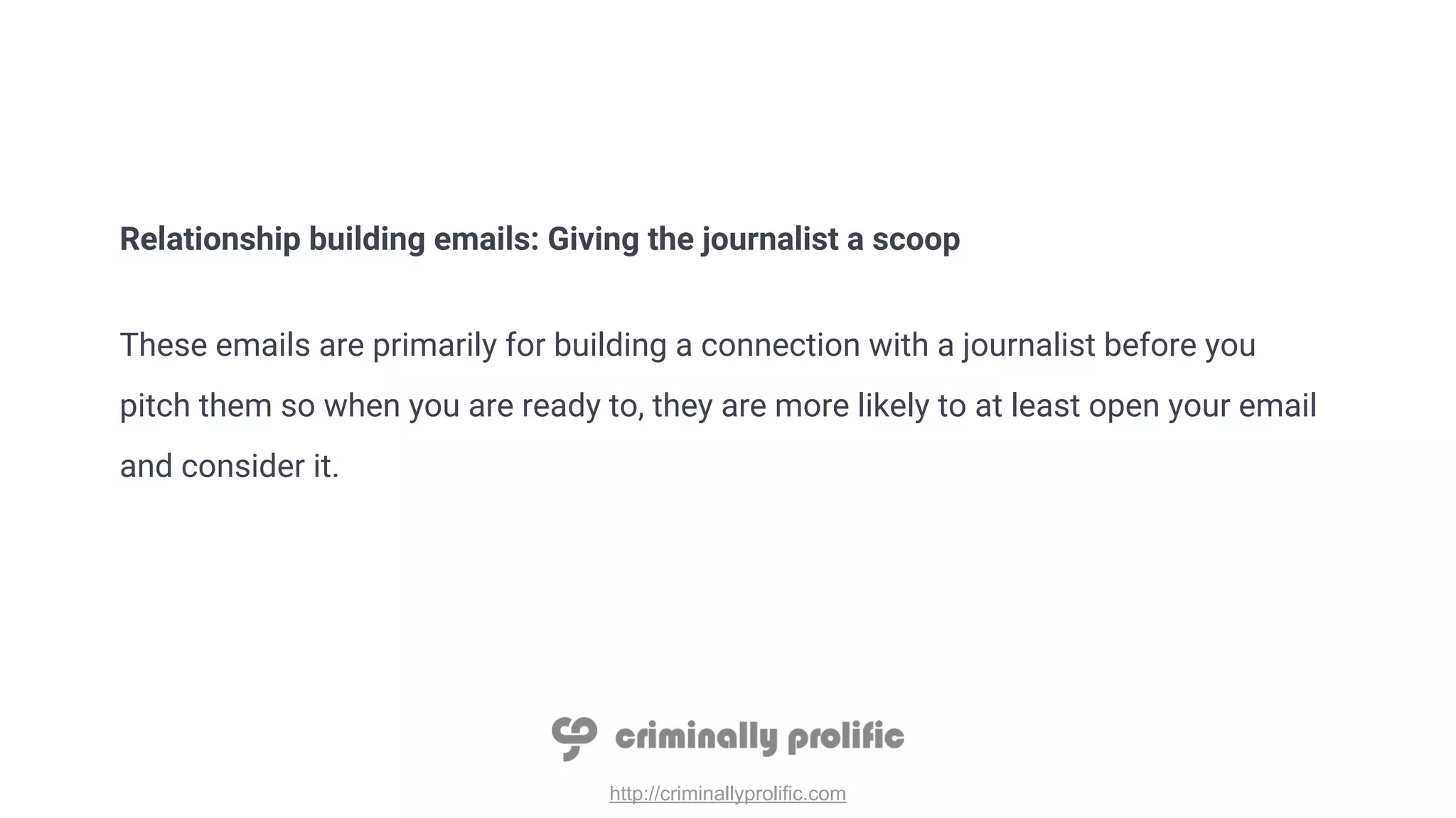 http://criminallyprolific.com
Relationship building emails: Giving the journalist a scoop
These emails are primarily for building a connection with a journalist before you
pitch them so when you are ready to, they are more likely to at least open your email
and consider it.
 