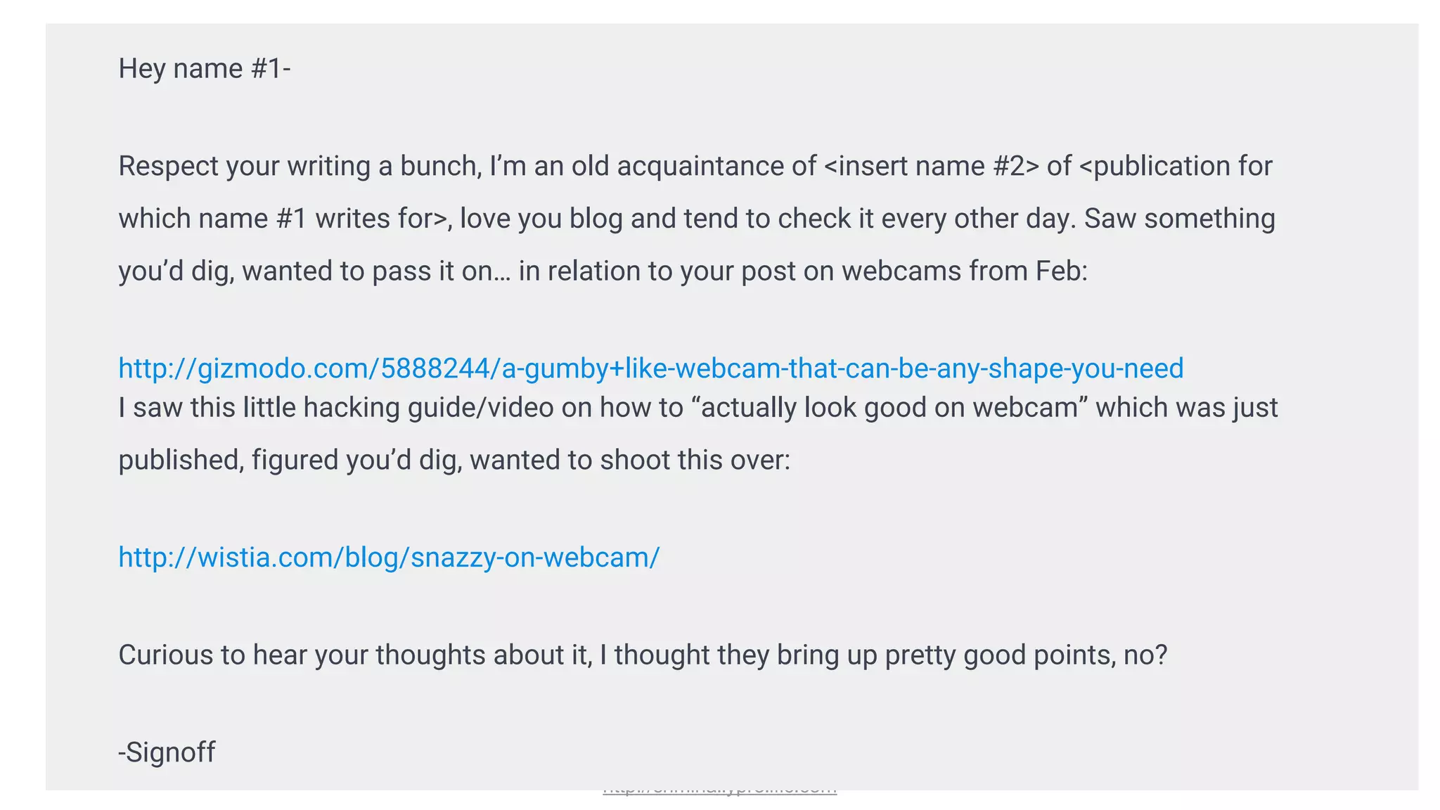 http://criminallyprolific.com
Hey name #1-
Respect your writing a bunch, I’m an old acquaintance of <insert name #2> of <publication for
which name #1 writes for>, love you blog and tend to check it every other day. Saw something
you’d dig, wanted to pass it on… in relation to your post on webcams from Feb:
http://gizmodo.com/5888244/a-gumby+like-webcam-that-can-be-any-shape-you-need
I saw this little hacking guide/video on how to “actually look good on webcam” which was just
published, figured you’d dig, wanted to shoot this over:
http://wistia.com/blog/snazzy-on-webcam/
Curious to hear your thoughts about it, I thought they bring up pretty good points, no?
-Signoff
 