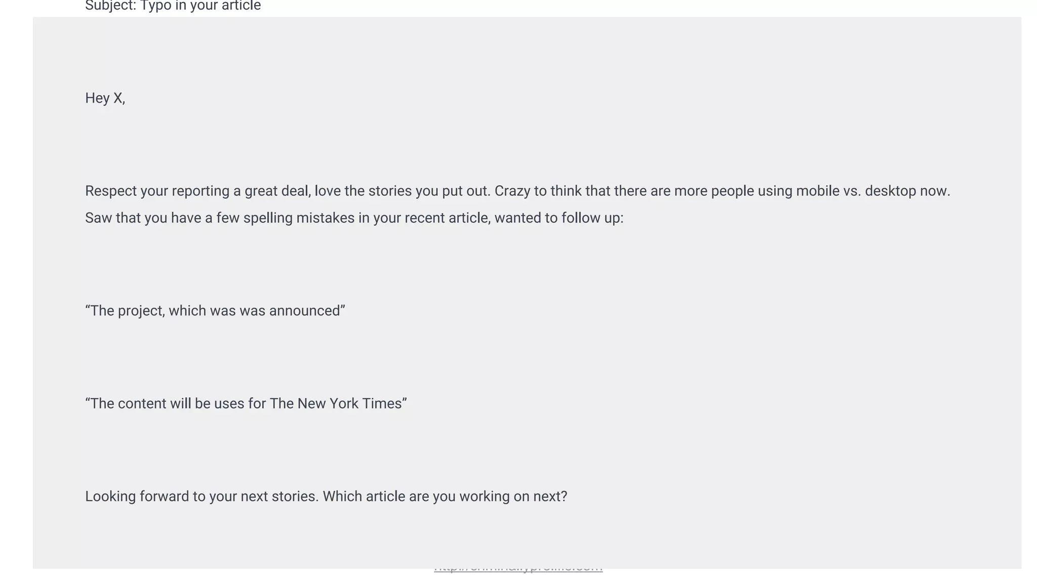 http://criminallyprolific.com
Subject: Typo in your article
Hey X,
Respect your reporting a great deal, love the stories you put out. Crazy to think that there are more people using mobile vs. desktop now.
Saw that you have a few spelling mistakes in your recent article, wanted to follow up:
“The project, which was was announced”
“The content will be uses for The New York Times”
Looking forward to your next stories. Which article are you working on next?
 