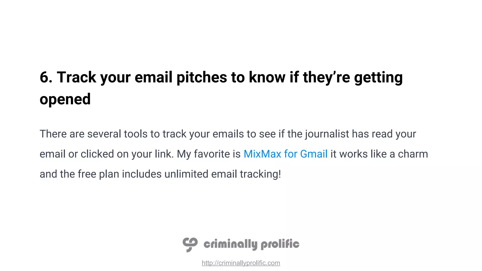 http://criminallyprolific.com
6. Track your email pitches to know if they’re getting
opened
There are several tools to track your emails to see if the journalist has read your
email or clicked on your link. My favorite is MixMax for Gmail it works like a charm
and the free plan includes unlimited email tracking!
 