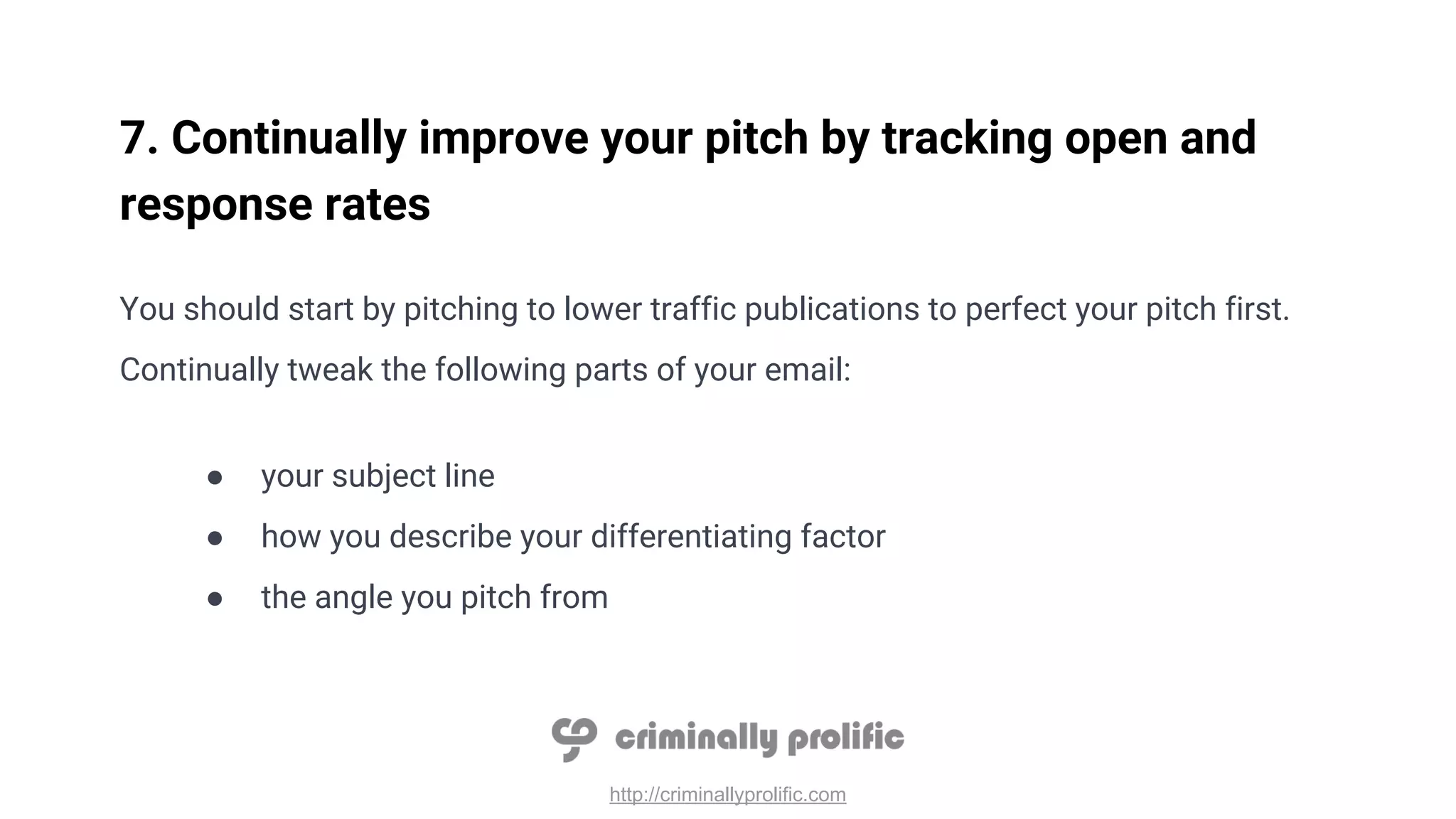 http://criminallyprolific.com
7. Continually improve your pitch by tracking open and
response rates
You should start by pitching to lower traffic publications to perfect your pitch first.
Continually tweak the following parts of your email:
● your subject line
● how you describe your differentiating factor
● the angle you pitch from
 