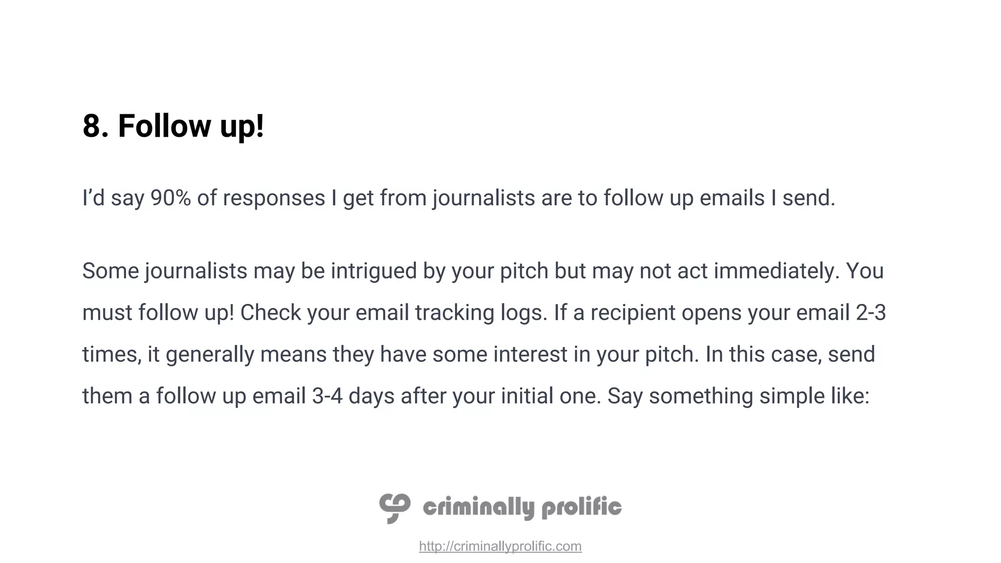 http://criminallyprolific.com
8. Follow up!
I’d say 90% of responses I get from journalists are to follow up emails I send.
Some journalists may be intrigued by your pitch but may not act immediately. You
must follow up! Check your email tracking logs. If a recipient opens your email 2-3
times, it generally means they have some interest in your pitch. In this case, send
them a follow up email 3-4 days after your initial one. Say something simple like:
 