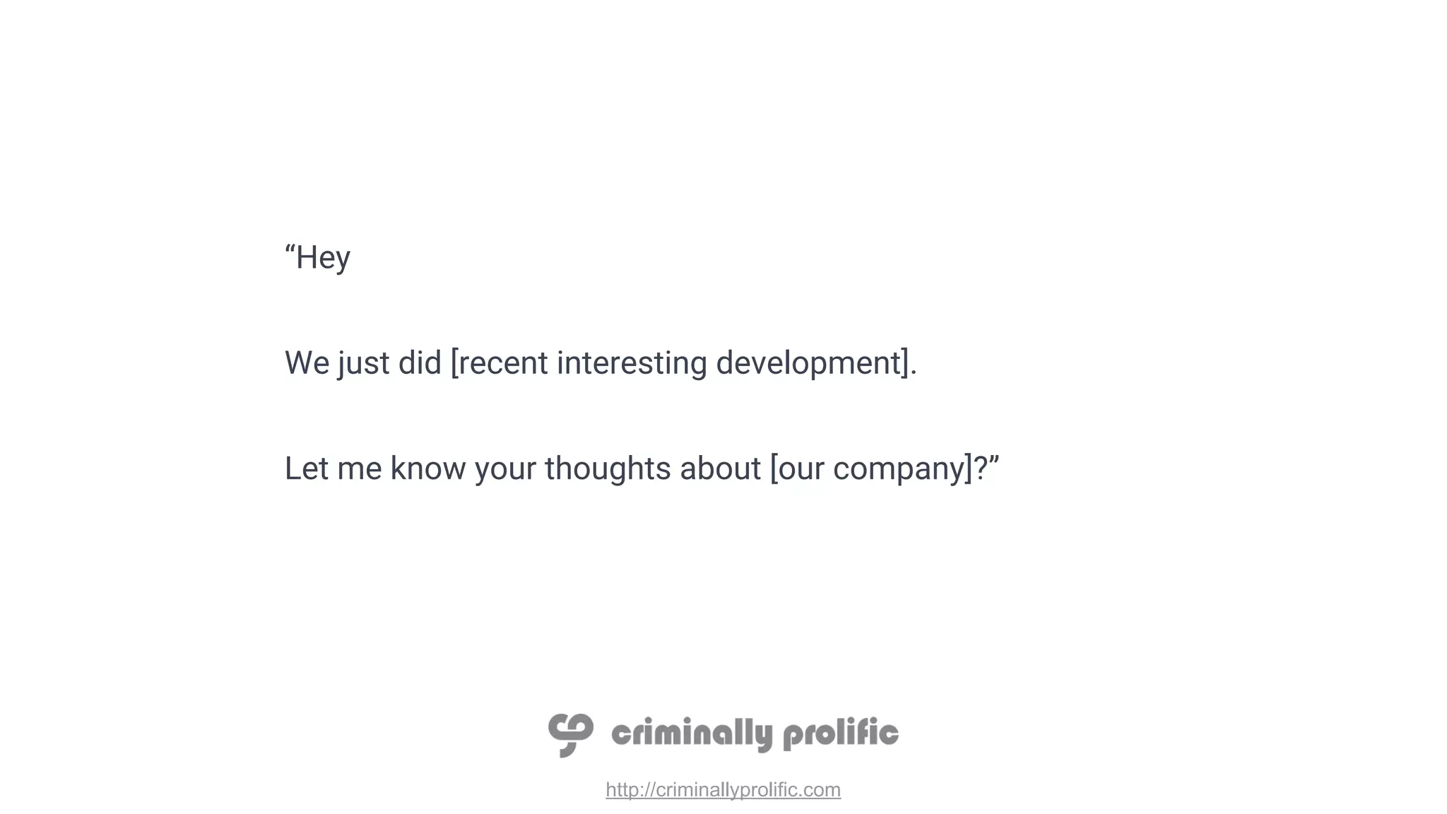 http://criminallyprolific.com
“Hey
We just did [recent interesting development].
Let me know your thoughts about [our company]?”
 