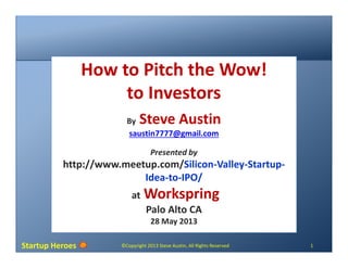 Startup Heroes ©Copyright 2013 Steve Austin, All Rights Reserved 1
How to Pitch the Wow!
to Investors
By Steve Austin
saustin7777@gmail.com
Presented by
http://www.meetup.com/Silicon-Valley-Startup-
Idea-to-IPO/
at Workspring
Palo Alto CA
28 May 2013
 