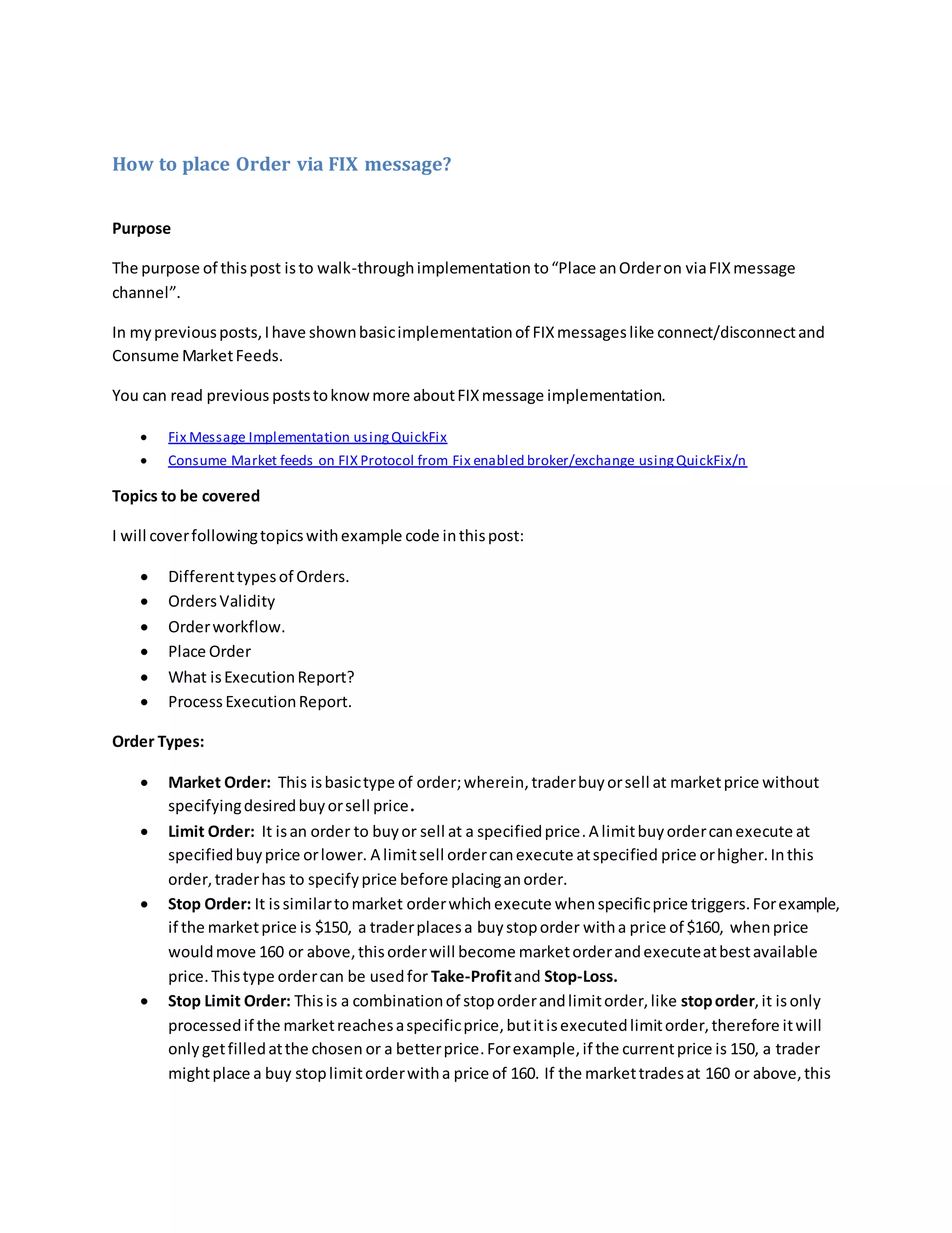 How to place Order via FIX message?
Purpose
The purpose of thispost isto walk-throughimplementation to“Place anOrderon viaFIXmessage
channel”.
In mypreviousposts,Ihave shownbasicimplementationof FIXmessageslike connect/disconnectand
Consume MarketFeeds.
You can read previous poststoknowmore aboutFIXmessage implementation.
 Fix Message Implementation usingQuickFix
 Consume Market feeds on FIX Protocol from Fix enabled broker/exchange usingQuickFix/n
Topics to be covered
I will coverfollowingtopicswithexample code inthispost:
 Differenttypesof Orders.
 OrdersValidity
 Orderworkflow.
 Place Order
 What isExecutionReport?
 Process ExecutionReport.
Order Types:
 Market Order: This isbasictype of order;wherein, traderbuyorsell at marketprice without
specifyingdesiredbuyorsell price.
 Limit Order: It isan order to buyor sell at a specifiedprice.A limitbuyordercanexecute at
specifiedbuyprice orlower. A limitsell ordercanexecute atspecified price orhigher.Inthis
order,traderhas to specifyprice before placinganorder.
 Stop Order: It issimilartomarket orderwhich execute whenspecificprice triggers.Forexample,
if the marketprice is $150, a traderplacesa buystoporder witha price of $160, whenprice
wouldmove 160 or above,thisorderwill become marketorderandexecuteatbestavailable
price.Thistype ordercan be usedfor Take-Profitand Stop-Loss.
 Stop Limit Order: Thisis a combinationof stoporderandlimitorder,like stoporder,it isonly
processedif the marketreachesaspecificprice,butitisexecutedlimitorder,therefore itwill
only getfilledatthe chosen or a betterprice.Forexample,if the currentprice is 150, a trader
mightplace a buy stoplimitorderwitha price of 160. If the markettradesat 160 or above,this
 