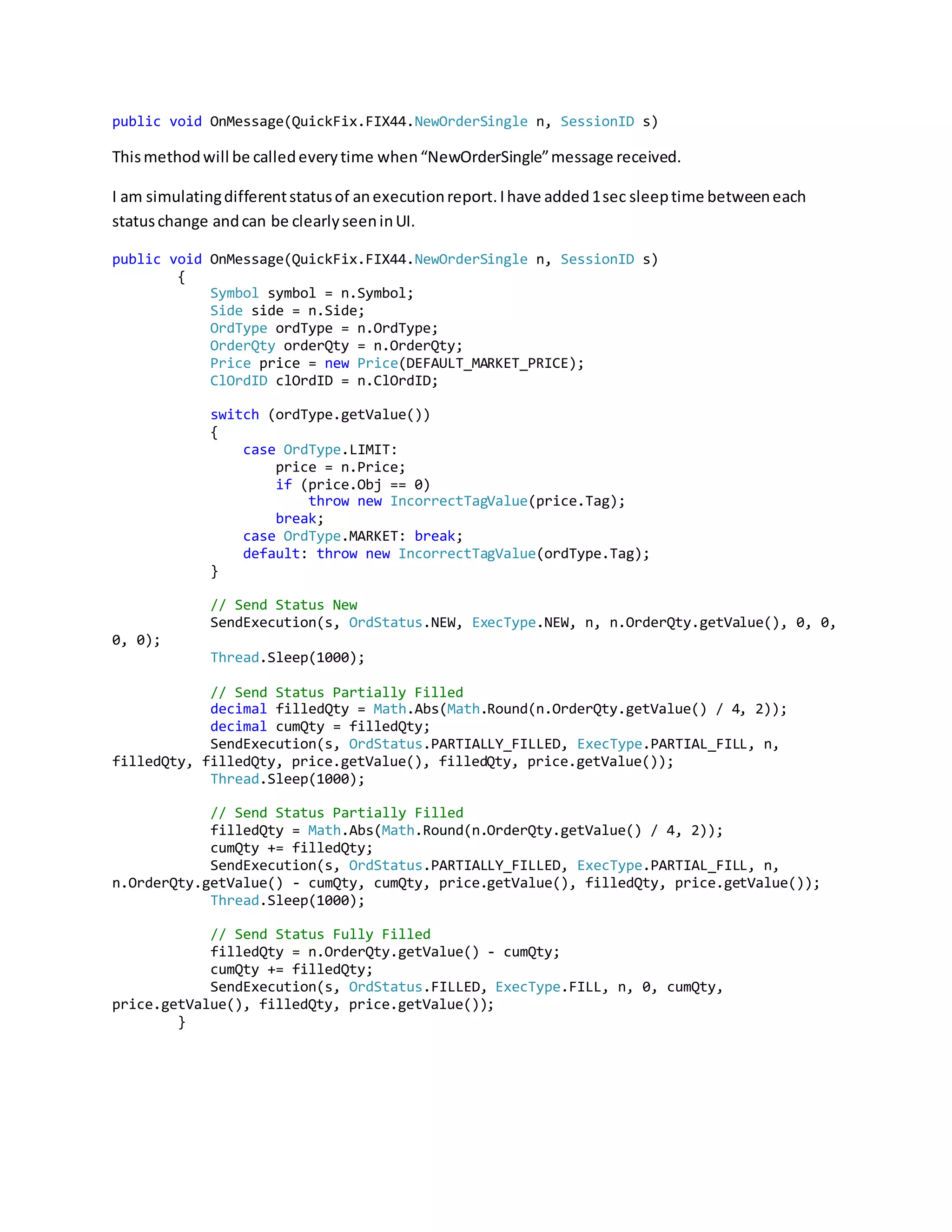 public void OnMessage(QuickFix.FIX44.NewOrderSingle n, SessionID s)
Thismethodwill be calledeverytime when“NewOrderSingle”message received.
I am simulatingdifferentstatusof anexecutionreport.Ihave added1sec sleeptime betweeneach
statuschange andcan be clearlyseeninUI.
public void OnMessage(QuickFix.FIX44.NewOrderSingle n, SessionID s)
{
Symbol symbol = n.Symbol;
Side side = n.Side;
OrdType ordType = n.OrdType;
OrderQty orderQty = n.OrderQty;
Price price = new Price(DEFAULT_MARKET_PRICE);
ClOrdID clOrdID = n.ClOrdID;
switch (ordType.getValue())
{
case OrdType.LIMIT:
price = n.Price;
if (price.Obj == 0)
throw new IncorrectTagValue(price.Tag);
break;
case OrdType.MARKET: break;
default: throw new IncorrectTagValue(ordType.Tag);
}
// Send Status New
SendExecution(s, OrdStatus.NEW, ExecType.NEW, n, n.OrderQty.getValue(), 0, 0,
0, 0);
Thread.Sleep(1000);
// Send Status Partially Filled
decimal filledQty = Math.Abs(Math.Round(n.OrderQty.getValue() / 4, 2));
decimal cumQty = filledQty;
SendExecution(s, OrdStatus.PARTIALLY_FILLED, ExecType.PARTIAL_FILL, n,
filledQty, filledQty, price.getValue(), filledQty, price.getValue());
Thread.Sleep(1000);
// Send Status Partially Filled
filledQty = Math.Abs(Math.Round(n.OrderQty.getValue() / 4, 2));
cumQty += filledQty;
SendExecution(s, OrdStatus.PARTIALLY_FILLED, ExecType.PARTIAL_FILL, n,
n.OrderQty.getValue() - cumQty, cumQty, price.getValue(), filledQty, price.getValue());
Thread.Sleep(1000);
// Send Status Fully Filled
filledQty = n.OrderQty.getValue() - cumQty;
cumQty += filledQty;
SendExecution(s, OrdStatus.FILLED, ExecType.FILL, n, 0, cumQty,
price.getValue(), filledQty, price.getValue());
}
 