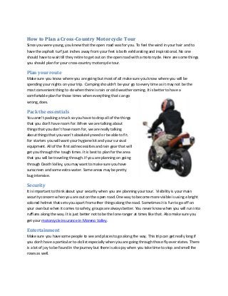 How to Plan a Cross-Country Motorcycle Tour
Since you were young, you knew that the open road was for you. To feel the wind in your hair and to
have the asphalt turf just inches away from your feet is both exhilarating and inspirational. No one
should have to wait till they retire to get out on the open road with a motorcycle. Here are some things
you should plan for your cross-country motorcycle tour.

Plan your route
Make sure you know where you are going but most of all make sure you know where you will be
spending your nights on your trip. Camping shouldn’t be your go to every time as it may not be the
most convenient thing to do when there is rain or cold weather coming. It is better to have a
comfortable plan for those times when everything that can go
wrong, does.

Pack the essentials
You aren’t packing a truck so you have to drop all of the things
that you don’t have room for. When we are talking about
things that you don’t have room for, we are really talking
about things that you won’t absolutely need or be able to fit.
For starters you will want your hygiene kit and your survival
equipment. All of the first aid necessities and rain gear that will
get you through the tough times. It is best to plan for the area
that you will be traveling through. If you are planning on going
through Death Valley, you may want to make sure you have
sunscreen and some extra water. Some areas may be pretty
bug intensive.

Security
It is important to think about your security when you are planning your tour. Visibility is your main
security concern when you are out on the open road. One way to become more visible is using a bright
colored helmet that sets you apart from other things along the road. Sometimes it is fun to go off on
your own but when it comes to safety, groups are always better. You never know when you will run into
ruffians along the way. It is just better not to be the lone ranger at times like that. Also make sure you
get your motorcycle insurance in Moreno Valley.

Entertainment
Make sure you have some people to see and places to go along the way. This trip can get really long if
you don’t have a particular to-do list especially when you are going through those fly-over states. There
is a lot of joy to be found in the journey but there is also joy when you take time to stop and smell the
roses as well.

 