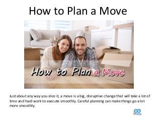 How to Plan a Move
Just about any way you slice it, a move is a big, disruptive change that will take a lot of
time and hard work to execute smoothly. Careful planning can make things go a lot
more smoothly.
 