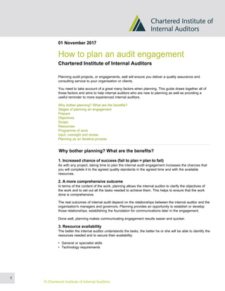 01 November 2017
How to plan an audit engagement
Chartered Institute of Internal Auditors
Planning audit projects, or engagements, well will ensure you deliver a quality assurance and
consulting service to your organisation or clients.
You need to take account of a great many factors when planning. This guide draws together all of
those factors and aims to help internal auditors who are new to planning as well as providing a
useful reminder to more experienced internal auditors.
Why bother planning? What are the benefits?
Stages of planning an engagement
Prepare
Objectives
Scope
Resources
Programme of work
Input, oversight and review
Planning as an iterative process
Why bother planning? What are the benefits?
1. Increased chance of success (fail to plan = plan to fail)
As with any project, taking time to plan the internal audit engagement increases the chances that
you will complete it to the agreed quality standards in the agreed time and with the available
resources.
2. A more comprehensive outcome
In terms of the content of the work, planning allows the internal auditor to clarify the objectives of
the work and to set out all the tasks needed to achieve them. This helps to ensure that the work
done is comprehensive.
The real outcomes of internal audit depend on the relationships between the internal auditor and the
organisation's managers and governors. Planning provides an opportunity to establish or develop
those relationships, establishing the foundation for communications later in the engagement.
Done well, planning makes communicating engagement results easier and quicker.
3. Resource availability
The better the internal auditor understands the tasks, the better he or she will be able to identify the
resources needed and to secure their availability:
• General or specialist skills
• Technology requirements
1
© Chartered Institute of Internal Auditors
 