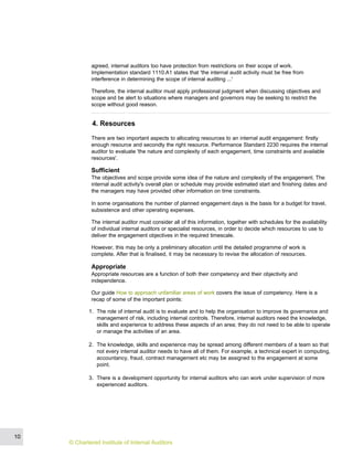 agreed, internal auditors too have protection from restrictions on their scope of work.
Implementation standard 1110.A1 states that 'the internal audit activity must be free from
interference in determining the scope of internal auditing ...'
Therefore, the internal auditor must apply professional judgment when discussing objectives and
scope and be alert to situations where managers and governors may be seeking to restrict the
scope without good reason.
4. Resources
There are two important aspects to allocating resources to an internal audit engagement: firstly
enough resource and secondly the right resource. Performance Standard 2230 requires the internal
auditor to evaluate 'the nature and complexity of each engagement, time constraints and available
resources'.
Sufficient
The objectives and scope provide some idea of the nature and complexity of the engagement. The
internal audit activity's overall plan or schedule may provide estimated start and finishing dates and
the managers may have provided other information on time constraints.
In some organisations the number of planned engagement days is the basis for a budget for travel,
subsistence and other operating expenses.
The internal auditor must consider all of this information, together with schedules for the availability
of individual internal auditors or specialist resources, in order to decide which resources to use to
deliver the engagement objectives in the required timescale.
However, this may be only a preliminary allocation until the detailed programme of work is
complete. After that is finalised, it may be necessary to revise the allocation of resources.
Appropriate
Appropriate resources are a function of both their competency and their objectivity and
independence.
Our guide How to approach unfamiliar areas of work covers the issue of competency. Here is a
recap of some of the important points:
1. The role of internal audit is to evaluate and to help the organisation to improve its governance and
management of risk, including internal controls. Therefore, internal auditors need the knowledge,
skills and experience to address these aspects of an area; they do not need to be able to operate
or manage the activities of an area.
2. The knowledge, skills and experience may be spread among different members of a team so that
not every internal auditor needs to have all of them. For example, a technical expert in computing,
accountancy, fraud, contract management etc may be assigned to the engagement at some
point.
3. There is a development opportunity for internal auditors who can work under supervision of more
experienced auditors.
10
© Chartered Institute of Internal Auditors
 