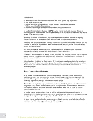 consideration:
• The adequacy and effectiveness of responses that guard against high impact risks
• High levels of residual risk
• Criteria established by management and the nature of management assurance
• Volume and materiality of transactions
• Previous audit findings, reported incidents and recurring problems/issues
In addition, Implementation Standard 1220.A2 requires internal auditors to 'consider the use of
technology-based audit and other data analysis techniques'. If you decide to use these, they should
appear in the work programme.
According to Attribute Standard 1311, day-to-day supervision and review provides the ongoing
monitoring required for a complete Quality Assurance and Improvement Programme.
There are very few areas where the nature of such review is specified. One of the instances is in the
planning for assurance engagements where it states that 'the work programme must be approved
prior to its implementation'.
The engagement work programme guides the internal auditors' subsequent work. It ensures
thorough and complete coverage and documentation of the engagement.
However, it is not intended to be a static or rigid document. The activities and tests that the internal
auditor performs throughout the engagement may deviate from the original plan, if the results of
previous tests warrant it.
Internal auditors should not be afraid to stray off the path as long as they evaluate their activities in
light of their overall objectives, maintain perspective on their resource limitations, and communicate
the nature of their activities to their supervisor or manager. Significant adjustments must be
approved promptly.
Input, oversight and review
At all stages, you may receive input from both internal audit managers and the HIA and from
business managers and other interested parties. This will help provide different insights into the
purpose of the engagement and into the nature of the business area. However, you may have to
seek help in prioritising the input from different interest groups.
As noted above, day-to-day supervision and review is part of a Quality Assurance and Improvement
Programme. Your internal audit activity is likely to have procedures and expectations of how the
processes of oversight and review take place. Make sure you leave time for those as you are
completing your planning.
In smaller internal audit activities, it may be difficult or impossible to establish procedures for
detailed review. If you can exchange files or even just discuss your ideas with a colleague, this may
be a good way to gain comfort that you have identified the key issues.
In larger internal audit activities, the requirements are likely to be more formal with sign-off levels
established for different engagements and for different stages.
12
© Chartered Institute of Internal Auditors
 