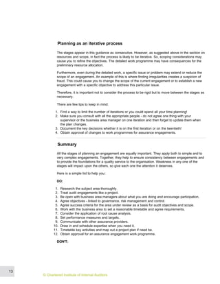 Planning as an iterative process
The stages appear in this guidance as consecutive. However, as suggested above in the section on
resources and scope, in fact the process is likely to be iterative. So, scoping considerations may
cause you to refine the objectives. The detailed work programme may have consequences for the
preliminary resource allocation.
Furthermore, even during the detailed work, a specific issue or problem may extend or reduce the
scope of an engagement. An example of this is where finding irregularities creates a suspicion of
fraud. This could cause you to change the scope of the current engagement or to establish a new
engagement with a specific objective to address this particular issue.
Therefore, it is important not to consider the process to be rigid but to move between the stages as
necessary.
There are few tips to keep in mind:
1. Find a way to limit the number of iterations or you could spend all your time planning!
2. Make sure you consult with all the appropriate people - do not agree one thing with your
supervisor or the business area manager on one iteration and then forget to update them when
the plan changes.
3. Document the key decisions whether it is on the first iteration or on the twentieth!
4. Obtain approval of changes to work programmes for assurance engagements.
Summary
All the stages of planning an engagement are equally important. They apply both to simple and to
very complex engagements. Together, they help to ensure consistency between engagements and
to provide the foundations for a quality service to the organisation. Weakness in any one of the
stages will impact upon the others, so give each one the attention it deserves.
Here is a simple list to help you:
DO:
1. Research the subject area thoroughly.
2. Treat audit engagements like a project.
3. Be open with business area managers about what you are doing and encourage participation.
4. Agree objectives - linked to governance, risk management and control.
5. Agree success criteria for the area under review as a basis for audit objectives and scope.
6. Work with the business area to set a reasonable timetable and agree requirements.
7. Consider the application of root cause analysis.
8. Set performance measures and targets.
9. Communicate with other assurance providers.
10. Draw in and schedule expertise when you need it.
11. Timetable key activities and map out a project plan if need be.
12. Obtain approval for an assurance engagement work programme.
DON'T:
13
© Chartered Institute of Internal Auditors
 