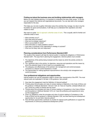 Finding out about the business area and building relationships with managers
Before you start detailed planning, it is important to understand the area under review. To do this,
you can research the internet and organisational documents. You can also talk to the managers
responsible for the area.
This helps you not only to gather information about the activities they manage, but also to lay the
foundation for good communications. It will help you to understand their aspirations and what
matters to them.
Also read our guide: How to approach unfamiliar areas of work. This is equally valid for familiar and
unfamiliar areas of work:
• What activities occur?
• Who does what and where?
• What are its strategic objectives?
• Who is accountable for what?
• What information is made available to whom?
• How does it contribute to the organisation's strategy or purpose?
• What are the likely risks and responses?
Planning considerations from Performance Standard 2201
The results of this research will help the internal auditor in meeting the obligations in Performance
Standard 2201. This says that in planning the engagement, internal auditors must consider:
1. The objectives of the activity being reviewed and the means by which the activity controls its
performance
2. The significant risks to the activity, its objectives, resources and operations and the means by
which the potential impact of risk is kept to an acceptable level
3. The adequacy and effectiveness of the activity's risk management and control processes
compared to a relevant control framework or model
4. The opportunities for making significant improvements to the activity's risk management and
control processes.
Your professional obligations and opportunities
Internal auditors can use the preparation stage to review other requirements of the IPPF. The most
relevant parts are duplicated in full later in this guidance. Ask yourself:
1. How does this engagement meet the Definition of Internal Auditing?
2. Thinking about the principles and rules of conduct relating to Objectivity in the Code of Ethics and
the guidance in Attribute Standards 1120 and 1130, do I have an impartial, unbiased attitude and
can I avoid any conflict of interest with this work?
3. Thinking about the principles and rules of conduct relating to Competency in the Code of Ethics
and the guidance in Attribute Standard 1210, do I have the proficiency and experience to carry
out this engagement?
4. Given my obligations under the principles and rules of conduct relating to Competency in the
Code of Ethics and the guidance in Attribute Standard 1230, are there learning and development
opportunities for me and other internal auditors?
5. How will these opportunities contribute my studies for internal audit qualifications or support the
requirements of continuous professional development (CPD)?
4
© Chartered Institute of Internal Auditors
 