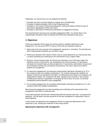 Additionally, you should ensure you are applying the following:
• Principles and rules of conduct relating to Integrity and to Confidentiality
• Principles in Attribute Standard 1220 on Due Professional Care
• Principles in 2100 series of Performance Standards, outlining the Nature of Work for each of
Governance, Management of Risk and Control
• Principles in 2200 series of Performance Standards on Engagement Planning
The requirements for assurance and consulting engagements differ. You will find them in the
Implementation Standards under the Attribute and Performance Standards listed above.
2. Objectives
Performance Standard 2210 requires the internal auditor to establish objectives for each
engagement. You can use the IPPF to help you think what your objectives might be.
1. Agree what is the main purpose of the engagement: assurance or consulting. This will determine
which implementation standards you will need to apply.
2. Performance Standard 2100, Nature of Work, sets an overall objective for any internal audit work:
it is about evaluating and contributing to the improvement of your subject matter.
3. Moving to a level of greater detail, the Performance Standards in the 2100 series explain the
objectives of work on governance, risk management and control processes. For governance
processes this includes looking at ethics programmes, IT governance, performance measurement
and coordination between the cornerstones of governance, 'the board, external and internal
auditors and management'.
4. For assurance engagements, the assurance Implementation Standards (indicated by an "A" in
the number) provide more detailed considerations. This includes looking at the reliability and
integrity of financial and operational information; the effectiveness and efficiency of operations; the
safeguarding of assets; and compliance with laws, regulations and contracts. It also includes
considering how well your organisation is managing the risk of fraud. Of course, not all these
considerations will be relevant to every engagement.
5. For consulting engagements, the consulting Implementation Standards (indicated by a 'C' in the
number) provide more detailed considerations.
Most assurance engagements are about evaluating and contributing to the improvement of the
management of the risks in a particular area.
A risk based approach will start with understanding what the business area does - its purpose and
objectives - and will seek to provide assurance on the way management is responding to risks to
those objectives.
In other words, the objectives of the engagement will be to evaluate the effectiveness of the
responses to risk, including the treatment of risks using controls.
Agreeing the objectives with management
5
© Chartered Institute of Internal Auditors
 