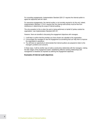 For consulting engagements, Implementation Standard 2201.C1 requires the internal auditor to
agree the objectives with the 'client'.
For assurance engagements, the internal auditor is not normally required to do this and, indeed,
Implementation Standard 1110.A1 requires that 'the internal audit activity must be free from
interference in determining the scope of internal auditing…'
The only exception to this is when the work is being performed on behalf of 'parties outside the
organisation', see Implementation Standard 2201.A1.
However, there are benefits to discussing the engagement objectives with managers.
1. It will help to confirm that the priorities you have chosen are valuable to the organisation.
2. It encourages the managers to see the engagement as something that can help them to improve
the organisation's operations.
3. You will have an opportunity to demonstrate that internal auditors are prepared to listen to the
manager's problems and concerns.
In these ways, it will be another way to build a constructive relationship with the managers, making
the later stages of the engagement easier. Establishing effective working relationships with
management is therefore as important as defining the engagement objectives.
Examples of internal audit objectives
6
© Chartered Institute of Internal Auditors
 