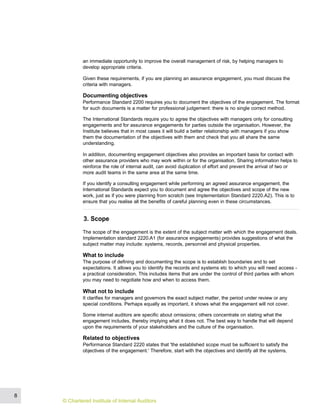 an immediate opportunity to improve the overall management of risk, by helping managers to
develop appropriate criteria.
Given these requirements, if you are planning an assurance engagement, you must discuss the
criteria with managers.
Documenting objectives
Performance Standard 2200 requires you to document the objectives of the engagement. The format
for such documents is a matter for professional judgement: there is no single correct method.
The International Standards require you to agree the objectives with managers only for consulting
engagements and for assurance engagements for parties outside the organisation. However, the
Institute believes that in most cases it will build a better relationship with managers if you show
them the documentation of the objectives with them and check that you all share the same
understanding.
In addition, documenting engagement objectives also provides an important basis for contact with
other assurance providers who may work within or for the organisation. Sharing information helps to
reinforce the role of internal audit, can avoid duplication of effort and prevent the arrival of two or
more audit teams in the same area at the same time.
If you identify a consulting engagement while performing an agreed assurance engagement, the
International Standards expect you to document and agree the objectives and scope of the new
work, just as if you were planning from scratch (see Implementation Standard 2220.A2). This is to
ensure that you realise all the benefits of careful planning even in these circumstances.
3. Scope
The scope of the engagement is the extent of the subject matter with which the engagement deals.
Implementation standard 2220.A1 (for assurance engagements) provides suggestions of what the
subject matter may include: systems, records, personnel and physical properties.
What to include
The purpose of defining and documenting the scope is to establish boundaries and to set
expectations. It allows you to identify the records and systems etc to which you will need access -
a practical consideration. This includes items that are under the control of third parties with whom
you may need to negotiate how and when to access them.
What not to include
It clarifies for managers and governors the exact subject matter, the period under review or any
special conditions. Perhaps equally as important, it shows what the engagement will not cover.
Some internal auditors are specific about omissions; others concentrate on stating what the
engagement includes, thereby implying what it does not. The best way to handle that will depend
upon the requirements of your stakeholders and the culture of the organisation.
Related to objectives
Performance Standard 2220 states that 'the established scope must be sufficient to satisfy the
objectives of the engagement.' Therefore, start with the objectives and identify all the systems,
8
© Chartered Institute of Internal Auditors
 
