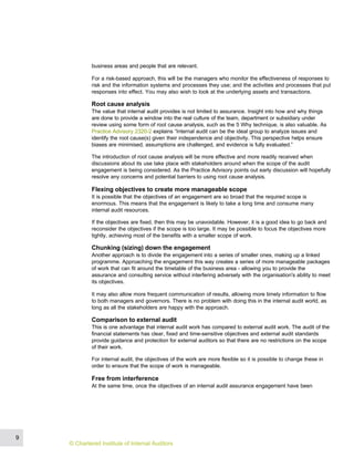 business areas and people that are relevant.
For a risk-based approach, this will be the managers who monitor the effectiveness of responses to
risk and the information systems and processes they use; and the activities and processes that put
responses into effect. You may also wish to look at the underlying assets and transactions.
Root cause analysis
The value that internal audit provides is not limited to assurance. Insight into how and why things
are done to provide a window into the real culture of the team, department or subsidiary under
review using some form of root cause analysis, such as the 5 Why technique, is also valuable. As
Practice Advisory 2320-2 explains “Internal audit can be the ideal group to analyze issues and
identify the root cause(s) given their independence and objectivity. This perspective helps ensure
biases are minimised, assumptions are challenged, and evidence is fully evaluated.”
The introduction of root cause analysis will be more effective and more readily received when
discussions about its use take place with stakeholders around when the scope of the audit
engagement is being considered. As the Practice Advisory points out early discussion will hopefully
resolve any concerns and potential barriers to using root cause analysis.
Flexing objectives to create more manageable scope
It is possible that the objectives of an engagement are so broad that the required scope is
enormous. This means that the engagement is likely to take a long time and consume many
internal audit resources.
If the objectives are fixed, then this may be unavoidable. However, it is a good idea to go back and
reconsider the objectives if the scope is too large. It may be possible to focus the objectives more
tightly, achieving most of the benefits with a smaller scope of work.
Chunking (sizing) down the engagement
Another approach is to divide the engagement into a series of smaller ones, making up a linked
programme. Approaching the engagement this way creates a series of more manageable packages
of work that can fit around the timetable of the business area - allowing you to provide the
assurance and consulting service without interfering adversely with the organisation's ability to meet
its objectives.
It may also allow more frequent communication of results, allowing more timely information to flow
to both managers and governors. There is no problem with doing this in the internal audit world, as
long as all the stakeholders are happy with the approach.
Comparison to external audit
This is one advantage that internal audit work has compared to external audit work. The audit of the
financial statements has clear, fixed and time-sensitive objectives and external audit standards
provide guidance and protection for external auditors so that there are no restrictions on the scope
of their work.
For internal audit, the objectives of the work are more flexible so it is possible to change these in
order to ensure that the scope of work is manageable.
Free from interference
At the same time, once the objectives of an internal audit assurance engagement have been
9
© Chartered Institute of Internal Auditors
 