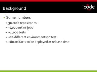 Background
● Some numbers
● 30 code repositories
● ~400 Jenkins jobs
● +1,000 tests
● +20 different environments to test
● +80 artifacts to be deployed at release time
 