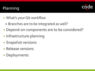 Planning
● What’s your Git workflow
● Branches are to be integrated as well?
● Depend-on components are to be considered?
● Infrastructure planning
● Snapshot versions
● Release versions
● Deployments
 