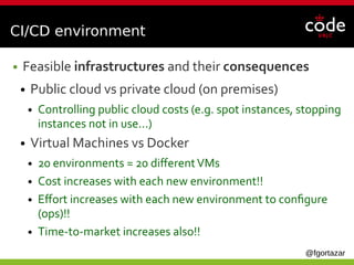 @fgortazar
CI/CD environment
● Feasible infrastructures and their consequences
● Public cloud vs private cloud (on premises)
● Controlling public cloud costs (e.g. spot instances, stopping
instances not in use...)
● Virtual Machines vs Docker
● 20 environments = 20 differentVMs
● Cost increases with each new environment!!
● Effort increases with each new environment to configure
(ops)!!
● Time-to-market increases also!!
 