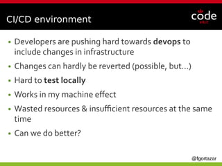 @fgortazar
CI/CD environment
● Developers are pushing hard towards devops to
include changes in infrastructure
● Changes can hardly be reverted (possible, but…)
● Hard to test locally
● Works in my machine effect
● Wasted resources & insufficient resources at the same
time
● Can we do better?
 