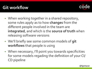 @fgortazar
Git workflow
● When working together in a shared repository,
some rules apply as to how changes from the
different people involved in the team are
integrated, and which is the source of truth when
releasing software versions
● We’ll briefly see some common models of git
workflows that people is using
● When necessary, I’ll point you towards specificities
for some models regading the definition of your CI/
CD pipeline
 
