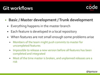 @fgortazar
Git workflows
● Basic / Master development /Trunk development
● Everything happens in the master branch
● Each feature is developed in a local repository
● When features are not small enough some problems arise
● Members of the team might push commits to master for
uncompleted features
● Impossible to release a new version before all features has been
completed and integrated
● Most of the time master is broken, and unplanned releases are a
risk
 