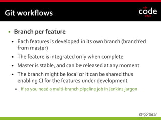 @fgortazar
Git workflows
● Branch per feature
● Each features is developed in its own branch (branch’ed
from master)
● The feature is integrated only when complete
● Master is stable, and can be released at any moment
● The branch might be local or it can be shared thus
enabling CI for the features under development
● If so you need a multi-branch pipeline job in Jenkins jargon
 