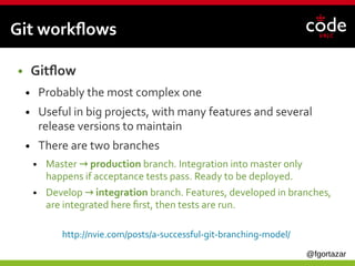 @fgortazar
Git workflows
● Gitflow
● Probably the most complex one
● Useful in big projects, with many features and several
release versions to maintain
● There are two branches
● Master →  production branch. Integration into master only
happens if acceptance tests pass. Ready to be deployed.
● Develop →  integration branch. Features, developed in branches,
are integrated here first, then tests are run.
http://nvie.com/posts/a-successful-git-branching-model/
 