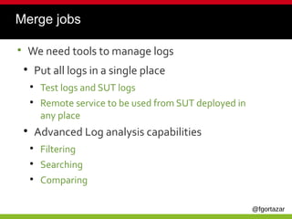 @fgortazar
Merge jobs
●
We need tools to manage logs
●
Put all logs in a single place
●
Test logs and SUT logs
●
Remote service to be used from SUT deployed in
any place
●
Advanced Log analysis capabilities
●
Filtering
●
Searching
●
Comparing
 