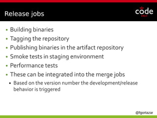 @fgortazar
Release jobs
● Building binaries
● Tagging the repository
● Publishing binaries in the artifact repository
● Smoke tests in staging environment
● Performance tests
● These can be integrated into the merge jobs
● Based on the version number the development/release
behavior is triggered
 