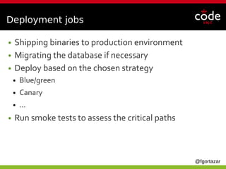 @fgortazar
Deployment jobs
● Shipping binaries to production environment
● Migrating the database if necessary
● Deploy based on the chosen strategy
● Blue/green
● Canary
● ...
● Run smoke tests to assess the critical paths
 