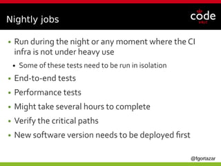 @fgortazar
Nightly jobs
● Run during the night or any moment where the CI
infra is not under heavy use
● Some of these tests need to be run in isolation
● End-to-end tests
● Performance tests
● Might take several hours to complete
● Verify the critical paths
● New software version needs to be deployed first
 