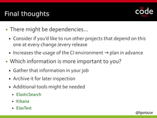 @fgortazar
Final thoughts
● There might be dependencies…
● Consider if you’d like to run other projects that depend on this
one at every change /every release
● Increases the usage of the CI environment plan in advance→ 
● Which information is more important to you?
● Gather that information in your job
● Archive it for later inspection
● Additional tools might be needed
● ElasticSearch
● Kibana
● ElasTest
 