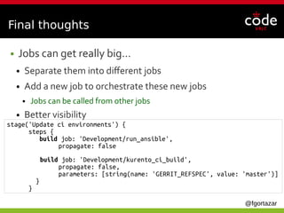@fgortazar
Final thoughts
● Jobs can get really big…
● Separate them into different jobs
● Add a new job to orchestrate these new jobs
● Jobs can be called from other jobs
● Better visibility
stage('Update ci environments') {
steps {
build job: 'Development/run_ansible',
propagate: false
build job: 'Development/kurento_ci_build',
propagate: false,
parameters: [string(name: 'GERRIT_REFSPEC', value: 'master')]
}
}
 