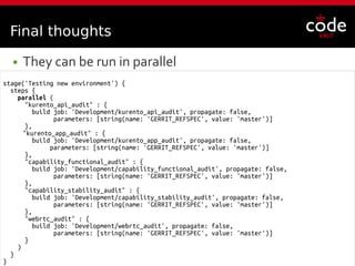 @fgortazar
stage('Testing new environment') {
steps {
parallel (
"kurento_api_audit" : {
build job: 'Development/kurento_api_audit', propagate: false,
parameters: [string(name: 'GERRIT_REFSPEC', value: 'master')]
},
"kurento_app_audit" : {
build job: 'Development/kurento_app_audit', propagate: false,
parameters: [string(name: 'GERRIT_REFSPEC', value: 'master')]
},
"capability_functional_audit" : {
build job: 'Development/capability_functional_audit', propagate: false,
parameters: [string(name: 'GERRIT_REFSPEC', value: 'master')]
},
"capability_stability_audit" : {
build job: 'Development/capability_stability_audit', propagate: false,
parameters: [string(name: 'GERRIT_REFSPEC', value: 'master')]
},
"webrtc_audit" : {
build job: 'Development/webrtc_audit', propagate: false,
parameters: [string(name: 'GERRIT_REFSPEC', value: 'master')]
}
)
}
}
Final thoughts
● They can be run in parallel
 